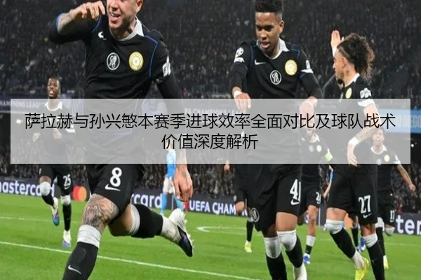 萨拉赫与孙兴慜本赛季进球效率全面对比及球队战术价值深度解析