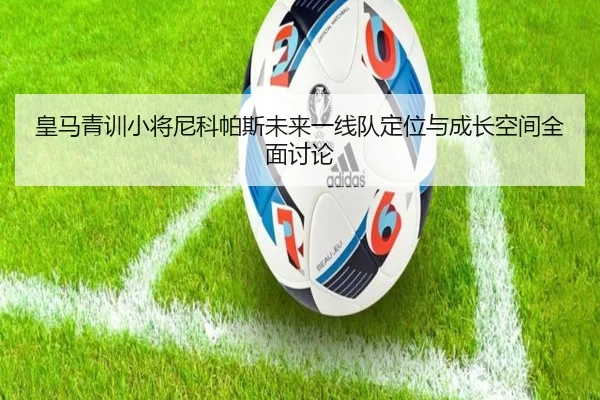 皇马青训小将尼科帕斯未来一线队定位与成长空间全面讨论