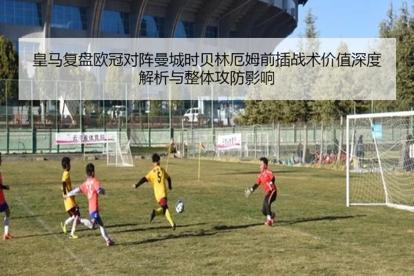 皇马复盘欧冠对阵曼城时贝林厄姆前插战术价值深度解析与整体攻防影响