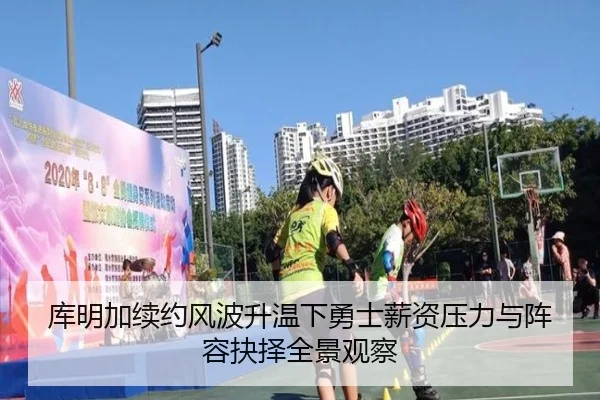 库明加续约风波升温下勇士薪资压力与阵容抉择全景观察