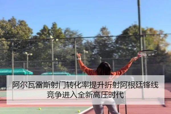 阿尔瓦雷斯射门转化率提升折射阿根廷锋线竞争进入全新高压时代
